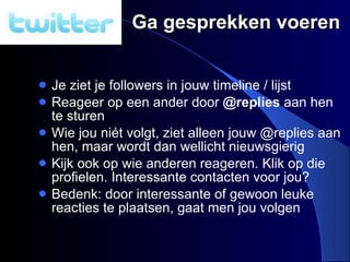 Ga gesprekken voeren Je ziet je followers in jouw timeline / lijst Reageer op een ander door  @replies  aan hen te sturen Wie jou n ié t volgt, ziet alleen jouw @replies aan hen, maar wordt dan wellicht nieuwsgierig Kijk ook op wie anderen reageren. Klik op die profielen. Interessante contacten voor jou? Bedenk: door interessante of gewoon leuke reacties te plaatsen, gaat men jou volgen 