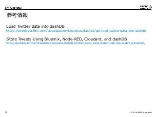 © 2016 IBM Corporation12
参考情報
Load Twitter data into dashDB
https://developer.ibm.com/clouddataservices/docs/dashdb/get/load-twitter-data-into-dashdb
Store Tweets Using Bluemix, Node-RED, Cloudant, and dashDB
https://developer.ibm.com/clouddataservices/docs/dashdb/get/store-tweets-using-bluemix-node-red-cloudant-and-dashdb/
 