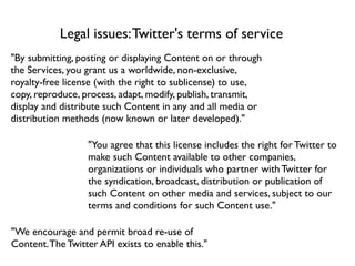 Legal issues: Twitter's terms of service
"By submitting, posting or displaying Content on or through
the Services, you grant us a worldwide, non-exclusive,
royalty-free license (with the right to sublicense) to use,
copy, reproduce, process, adapt, modify, publish, transmit,
display and distribute such Content in any and all media or
distribution methods (now known or later developed)."

                  "You agree that this license includes the right for Twitter to
                  make such Content available to other companies,
                  organizations or individuals who partner with Twitter for
                  the syndication, broadcast, distribution or publication of
                  such Content on other media and services, subject to our
                  terms and conditions for such Content use."

"We encourage and permit broad re-use of
Content. The Twitter API exists to enable this."
 