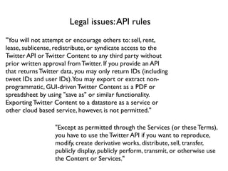 Legal issues: API rules
"You will not attempt or encourage others to: sell, rent,
lease, sublicense, redistribute, or syndicate access to the
Twitter API or Twitter Content to any third party without
prior written approval from Twitter. If you provide an API
that returns Twitter data, you may only return IDs (including
tweet IDs and user IDs).You may export or extract non-
programmatic, GUI-driven Twitter Content as a PDF or
spreadsheet by using "save as" or similar functionality.
Exporting Twitter Content to a datastore as a service or
other cloud based service, however, is not permitted."

                  "Except as permitted through the Services (or these Terms),
                  you have to use the Twitter API if you want to reproduce,
                  modify, create derivative works, distribute, sell, transfer,
                  publicly display, publicly perform, transmit, or otherwise use
                  the Content or Services."
 