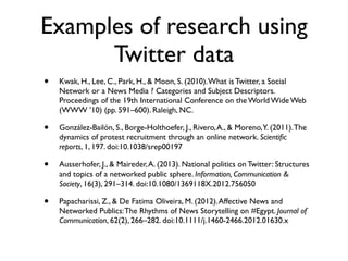 Examples of research using
      Twitter data
•   Kwak, H., Lee, C., Park, H., & Moon, S. (2010). What is Twitter, a Social
    Network or a News Media ? Categories and Subject Descriptors.
    Proceedings of the 19th International Conference on the World Wide Web
    (WWW ’10) (pp. 591–600). Raleigh, NC.

•   González-Bailón, S., Borge-Holthoefer, J., Rivero, A., & Moreno,Y. (2011). The
    dynamics of protest recruitment through an online network. Scientiﬁc
    reports, 1, 197. doi:10.1038/srep00197

•   Ausserhofer, J., & Maireder, A. (2013). National politics on Twitter: Structures
    and topics of a networked public sphere. Information, Communication &
    Society, 16(3), 291–314. doi:10.1080/1369118X.2012.756050

•   Papacharissi, Z., & De Fatima Oliveira, M. (2012). Affective News and
    Networked Publics: The Rhythms of News Storytelling on #Egypt. Journal of
    Communication, 62(2), 266–282. doi:10.1111/j.1460-2466.2012.01630.x
 