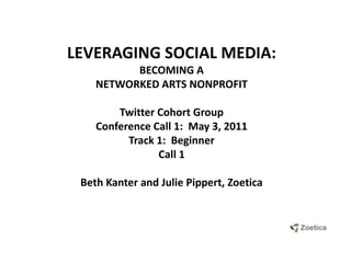 LEVERAGING SOCIAL MEDIA:  BECOMING A NETWORKED ARTS NONPROFIT Twitter Cohort GroupConference Call 1:  May 3, 2011 Track 1:  Beginner Call 1 Beth Kanter and Julie Pippert, Zoetica 