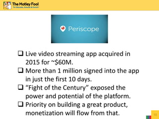 10
 Live video streaming app acquired in
2015 for ~$60M.
 More than 1 million signed into the app
in just the first 10 days.
 “Fight of the Century” exposed the
power and potential of the platform.
 Priority on building a great product,
monetization will flow from that.
 