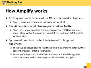  Exciting content is broadcast on TV or other media channels.
 Sports, news, entertainment…virtually any vertical.
 Real-time videos or photos are prepared for Twitter.
 Short, high impact content from media partner (ESPN for example)
shows along with a 6 second ad pre-roll from customer (McDonald’s,
Verizon, etc.).
 Sponsored premium content is delivered to targeted
audiences.
 These audiences go beyond just those who may or may not follow the
content provider (organic followers).
 Feature of this product is the Twitter video card which brings the
media into view with a one-tap playback and video analytics.
19
How Amplify works
 