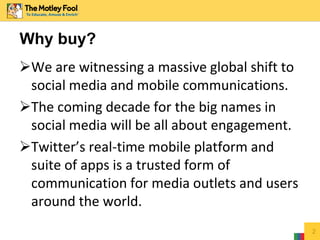 We are witnessing a massive global shift to
social media and mobile communications.
The coming decade for the big names in
social media will be all about engagement.
Twitter’s real-time mobile platform and
suite of apps is a trusted form of
communication for media outlets and users
around the world.
2
Why buy?
 