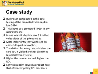 20
Case study
 Budweiser participated in the beta
testing of the promoted video card in
late 2014.
 This shows as a promoted Tweet in any
user’s timeline.
 In one week Budweiser saw 2.5 million
video views of the promoted ad.
 More importantly they witnessed an
earned-to-paid ratio of 6:1.
 Translation: For every one paid view the
card got, it yielded another six earned
(essentially free views).
 Higher the number earned, higher the
ROI.
 Early signs point toward a product here
that offers compelling ROI for clients.
 