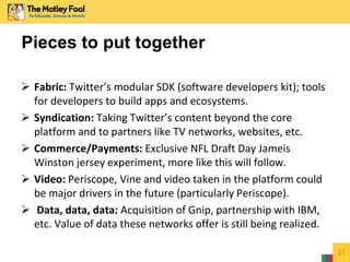  Fabric: Twitter’s modular SDK (software developers kit); tools
for developers to build apps and ecosystems.
 Syndication: Taking Twitter’s content beyond the core
platform and to partners like TV networks, websites, etc.
 Commerce/Payments: Exclusive NFL Draft Day Jameis
Winston jersey experiment, more like this will follow.
 Video: Periscope, Vine and video taken in the platform could
be major drivers in the future (particularly Periscope).
 Data, data, data: Acquisition of Gnip, partnership with IBM,
etc. Value of data these networks offer is still being realized.
21
Pieces to put together
 