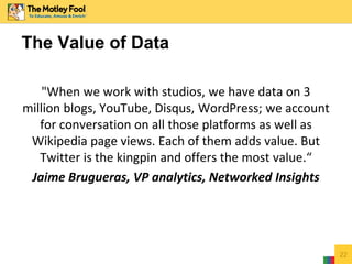 "When we work with studios, we have data on 3
million blogs, YouTube, Disqus, WordPress; we account
for conversation on all those platforms as well as
Wikipedia page views. Each of them adds value. But
Twitter is the kingpin and offers the most value.“
Jaime Brugueras, VP analytics, Networked Insights
22
The Value of Data
 