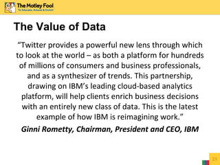 “Twitter provides a powerful new lens through which
to look at the world – as both a platform for hundreds
of millions of consumers and business professionals,
and as a synthesizer of trends. This partnership,
drawing on IBM’s leading cloud-based analytics
platform, will help clients enrich business decisions
with an entirely new class of data. This is the latest
example of how IBM is reimagining work.”
Ginni Rometty, Chairman, President and CEO, IBM
23
The Value of Data
 