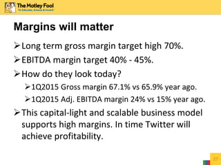 Long term gross margin target high 70%.
EBITDA margin target 40% - 45%.
How do they look today?
1Q2015 Gross margin 67.1% vs 65.9% year ago.
1Q2015 Adj. EBITDA margin 24% vs 15% year ago.
This capital-light and scalable business model
supports high margins. In time Twitter will
achieve profitability.
27
Margins will matter
 