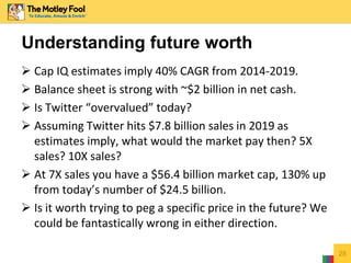  Cap IQ estimates imply 40% CAGR from 2014-2019.
 Balance sheet is strong with ~$2 billion in net cash.
 Is Twitter “overvalued” today?
 Assuming Twitter hits $7.8 billion sales in 2019 as
estimates imply, what would the market pay then? 5X
sales? 10X sales?
 At 7X sales you have a $56.4 billion market cap, 130% up
from today’s number of $24.5 billion.
 Is it worth trying to peg a specific price in the future? We
could be fantastically wrong in either direction.
28
Understanding future worth
 