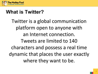 3
What is Twitter?
Twitter is a global communication
platform open to anyone with
an Internet connection.
Tweets are limited to 140
characters and possess a real time
dynamic that places the user exactly
where they want to be.
 