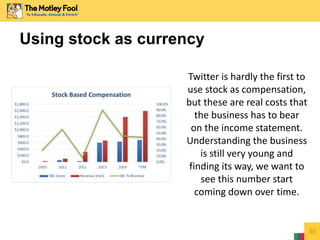30
Using stock as currency
Twitter is hardly the first to
use stock as compensation,
but these are real costs that
the business has to bear
on the income statement.
Understanding the business
is still very young and
finding its way, we want to
see this number start
coming down over time.
 