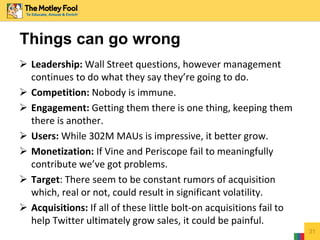  Leadership: Wall Street questions, however management
continues to do what they say they’re going to do.
 Competition: Nobody is immune.
 Engagement: Getting them there is one thing, keeping them
there is another.
 Users: While 302M MAUs is impressive, it better grow.
 Monetization: If Vine and Periscope fail to meaningfully
contribute we’ve got problems.
 Target: There seem to be constant rumors of acquisition
which, real or not, could result in significant volatility.
 Acquisitions: If all of these little bolt-on acquisitions fail to
help Twitter ultimately grow sales, it could be painful.
31
Things can go wrong
 