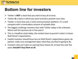  Twitter is NOT a stock that you want to buy all at once.
 Twitter IS a stock in which you want to build a position over time.
 Twitter is more than just a niche communication platform. It’s a tech
company with a tremendous amount of valuable data.
 The biggest challenge investors face with Twitter today is the unknown.
Where will this business be in five years?
 This is a headline stock today, the market loves to punish it when it misses
Wall Street’s expectations.
 Foolish investors should focus less on Wall Street’s expectations game, be
patient, make sure management does what they say they’re going to do.
 Investors who can’t plan on owning these shares for at least the next five
years shouldn’t buy them at all.
33
Bottom line for investors
 