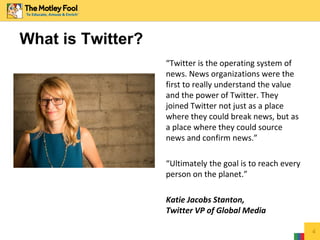 What is Twitter?
“Twitter is the operating system of
news. News organizations were the
first to really understand the value
and the power of Twitter. They
joined Twitter not just as a place
where they could break news, but as
a place where they could source
news and confirm news.”
“Ultimately the goal is to reach every
person on the planet.”
Katie Jacobs Stanton,
Twitter VP of Global Media
4
 