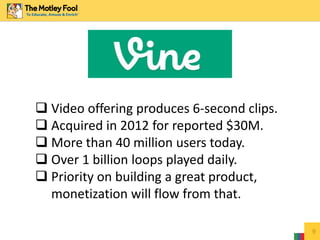 9
 Video offering produces 6-second clips.
 Acquired in 2012 for reported $30M.
 More than 40 million users today.
 Over 1 billion loops played daily.
 Priority on building a great product,
monetization will flow from that.
 
