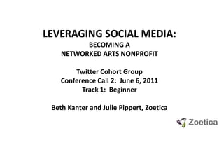 LEVERAGING SOCIAL MEDIA:  BECOMING A NETWORKED ARTS NONPROFIT Twitter Cohort GroupConference Call 2:  June 6, 2011 Track 1:  Beginner Beth Kanter and Julie Pippert, Zoetica 