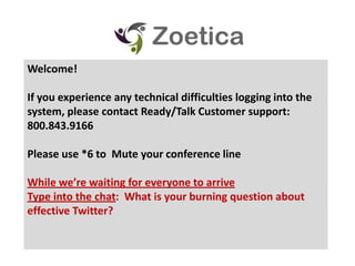 Welcome! If you experience any technical difficulties logging into the system, please contact Ready/Talk Customer support: 800.843.9166 Please use *6 to  Mute your conference line While we’re waiting for everyone to arrive Type into the chat:  What is your burning question about effective Twitter?   