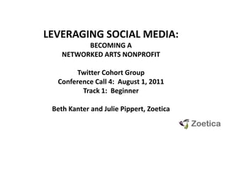 LEVERAGING SOCIAL MEDIA:  BECOMING A NETWORKED ARTS NONPROFIT Twitter Cohort GroupConference Call 4:  August 1, 2011 Track 1:  Beginner Beth Kanter and Julie Pippert, Zoetica 