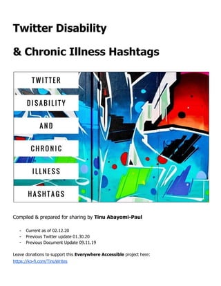 Twitter Disability
& Chronic Illness Hashtags
Compiled & prepared for sharing by ​Tinu Abayomi-Paul
- Current as of 02.12.20
- Previous Twitter update 01.30.20
- Previous Document Update 09.11.19
Leave donations to support this ​Everywhere Accessible​ project here:
https://ko-fi.com/TinuWrites
 