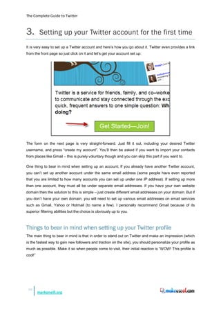 The Complete Guide to Twitter



3.        Setting up your Twitter account for the first time
It is very easy to set up a Twitter account and here’s how you go about it. Twitter even provides a link
from the front page so just click on it and let’s get your account set up:




The form on the next page is very straight-forward. Just fill it out, including your desired Twitter
username, and press “create my account”. You’ll then be asked if you want to import your contacts
from places like Gmail – this is purely voluntary though and you can skip this part if you want to.

One thing to bear in mind when setting up an account; If you already have another Twitter account,
you can’t set up another account under the same email address (some people have even reported
that you are limited to how many accounts you can set up under one IP address). If setting up more
than one account, they must all be under separate email addresses. If you have your own website
domain then the solution to this is simple – just create different email addresses on your domain. But if
you don’t have your own domain, you will need to set up various email addresses on email services
such as Gmail, Yahoo or Hotmail (to name a few). I personally recommend Gmail because of its
superior filtering abilities but the choice is obviously up to you.



Things to bear in mind when setting up your Twitter profile
The main thing to bear in mind is that in order to stand out on Twitter and make an impression (which
is the fastest way to gain new followers and traction on the site), you should personalize your profile as
much as possible. Make it so when people come to visit, their initial reaction is “WOW! This profile is
cool!”




 10
         markoneill.org
 
