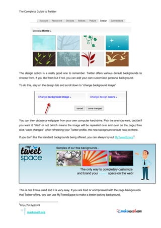 The Complete Guide to Twitter




The design option is a really good one to remember. Twitter offers various default backgrounds to
choose from, if you like them but if not, you can add your own customized personal background.

To do this, stay on the design tab and scroll down to “change background image”




You can then choose a wallpaper from your own computer hard-drive. Pick the one you want, decide if
you want it “tiled” or not (which means the image will be repeated over and over on the page) then
click “save changes”. After refreshing your Twitter profile, the new background should now be there.

If you don’t like the standard backgrounds being offered, you can always try out MyTweetSpace 8.




This is one I have used and it is very easy. If you are tired or unimpressed with the page backgrounds
that Twitter offers, you can use MyTweetSpace to make a better looking background.


8
    http://bit.ly/ZrJ49
    12
          markoneill.org
 