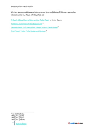 The Complete Guide to Twitter


We have also covered this same topic numerous times on MakeUseOf. Here are some other
interesting links you should definitely check out –


A Bunch of Easy Ways to Spice up Your Twitter Page 9 by Jimmy Rogers

Twitbacks: Customized Twitter Backgrounds 10

Twitter Patterns: Cool Background Designs for Your Twitter Profile11

PrettyTweet: Twitter Profile Background Designer 12




9
 http://bit.ly/3fedgn
10
   http://bit.ly/jbUiC
11
   http://bit.ly/LqoSY
12
   http://bit.ly/BEGX6
    13
         markoneill.org
 