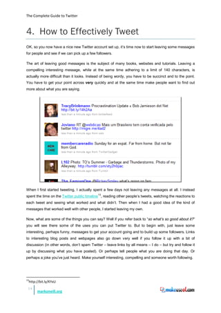The Complete Guide to Twitter



4. How to Effectively Tweet
OK, so you now have a nice new Twitter account set up, it’s time now to start leaving some messages
for people and see if we can pick up a few followers.

The art of leaving good messages is the subject of many books, websites and tutorials. Leaving a
compelling interesting message, while at the same time adhering to a limit of 140 characters, is
actually more difficult than it looks. Instead of being wordy, you have to be succinct and to the point.
You have to get your point across very quickly and at the same time make people want to find out
more about what you are saying.




When I first started tweeting, I actually spent a few days not leaving any messages at all. I instead
spent the time on the Twitter public timeline 13, reading other people’s tweets, watching the reactions to
each tweet and seeing what worked and what didn’t. Then when I had a good idea of the kind of
messages that worked well with other people, I started leaving my own.

Now, what are some of the things you can say? Well if you refer back to “so what’s so good about it?”
you will see there some of the uses you can put Twitter to. But to begin with, just leave some
interesting, perhaps funny, messages to get your account going and to build up some followers. Links
to interesting blog posts and webpages also go down very well if you follow it up with a bit of
discussion (in other words, don’t spam Twitter – leave links by all means – I do – but try and follow it
up by discussing what you have posted). Or perhaps tell people what you are doing that day. Or
perhaps a joke you’ve just heard. Make yourself interesting, compelling and someone worth following.




13
     http://bit.ly/KYxU
 14
          markoneill.org
 