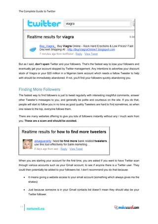 The Complete Guide to Twitter




But as I said, don’t spam Twitter and your followers. That’s the fastest way to lose your followers and
eventually get your account stopped by Twitter management. Any intentions to advertise your discount
stock of Viagra or your $20 million in a Nigerian bank account which needs a fellow Tweeter to help
with should be immediately abandoned. If not, you’ll find your followers quickly abandoning you.



Finding More Followers
The fastest way to find followers is just to tweet regularly with interesting insightful comments, answer
other Tweeter’s messages to you, and generally be polite and courteous on the site. If you do that,
people will start to follow you in no time as good quality Tweeters are hard to find sometimes, so when
one raises to the top, everyone follows them.

There are many websites offering to give you lots of followers instantly without any / much work from
you. These are a scam and should be avoided.




When you are starting your account for the first time, you are asked if you want to have Twitter scan
through various accounts such as your Gmail account, to see if anyone there is a Twitter user. They
could then potentially be added to your followers list. I don’t recommend you do that because:

      •    It means giving a website access to your email account (something which always gives me the
           shakes)

      •    Just because someone is in your Gmail contacts list doesn’t mean they should also be your
           Twitter follower.



 15
          markoneill.org
 