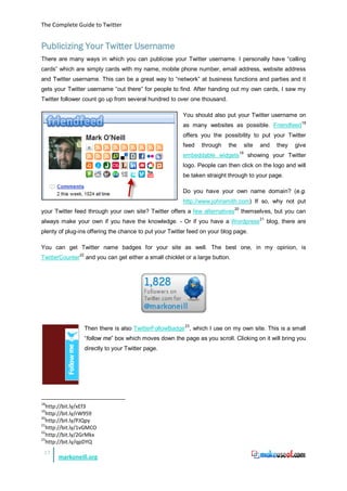 The Complete Guide to Twitter


Publicizing Your Twitter Username
There are many ways in which you can publicise your Twitter username. I personally have “calling
cards” which are simply cards with my name, mobile phone number, email address, website address
and Twitter username. This can be a great way to “network” at business functions and parties and it
gets your Twitter username “out there” for people to find. After handing out my own cards, I saw my
Twitter follower count go up from several hundred to over one thousand.

                                                        You should also put your Twitter username on
                                                        as many websites as possible. Friendfeed 18
                                                        offers you the possibility to put your Twitter
                                                        feed   through    the        site   and   they   give
                                                                                19
                                                        embeddable widgets            showing your Twitter
                                                        logo. People can then click on the logo and will
                                                        be taken straight through to your page.

                                                        Do you have your own name domain? (e.g.
                                                        http://www.johnsmith.com) If so, why not put
your Twitter feed through your own site? Twitter offers a few alternatives20 themselves, but you can
always make your own if you have the knowledge. - Or if you have a Wordpress 21 blog, there are
plenty of plug-ins offering the chance to put your Twitter feed on your blog page.

You can get Twitter name badges for your site as well. The best one, in my opinion, is
TwitterCounter22 and you can get either a small chicklet or a large button.




                                                         23
                 Then there is also TwitterFollowBadge , which I use on my own site. This is a small
                 “follow me” box which moves down the page as you scroll. Clicking on it will bring you
                 directly to your Twitter page.




18
   http://bit.ly/xEf3
19
   http://bit.ly/rW959
20
   http://bit.ly/PJQpy
21
   http://bit.ly/1vGMCO
22
   http://bit.ly/2GrMkx
23
   http://bit.ly/qpDYQ
 17
       markoneill.org
 