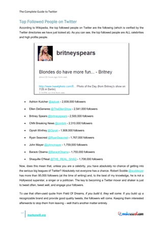The Complete Guide to Twitter


Top Followed People on Twitter
According to Wikipedia, the top followed people on Twitter are the following (which is verified by the
Twitter directories we have just looked at). As you can see, the top followed people are ALL celebrities
and high profile people.




      •    Ashton Kutcher @aplusk - 2,839,000 followers

      •    Ellen DeGeneres @TheEllenShow - 2,541,000 followers

      •    Britney Spears @britneyspears - 2,500,000 followers

      •    CNN Breaking News @cnnbrk - 2,310,000 followers

      •    Oprah Winfrey @Oprah - 1,908,000 followers

      •    Ryan Seacrest @RyanSeacrest - 1,767,000 followers

      •    John Mayer @johncmayer - 1,759,000 followers

      •    Barack Obama @BarackObama - 1,755,000 followers

      •    Shaquille O'Neal @THE_REAL_SHAQ - 1,708,000 followers

Now, does this mean that, unless you are a celebrity, you have absolutely no chance of getting into
the serious big leagues of Twitter? Absolutely not everyone has a chance. Robert Scoble @scobleizer
has more than 95,000 followers (at the time of writing) and, to the best of my knowledge, he is not a
Hollywood superstar, a singer or a politician. The key to becoming a Twitter mover and shaker is just
to tweet often, tweet well, and engage your followers.


To use that often-used quote from Field Of Dreams, if you build it, they will come. If you build up a
recognizable brand and provide good quality tweets, the followers will come. Keeping them interested
afterwards to stop them from leaving – well that’s another matter entirely.


 19
          markoneill.org
 