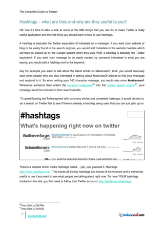 The Complete Guide to Twitter


Hashtags – what are they and why are they useful to you?
OK now it’s time to take a look at some of the little things that you can do to make Twitter a really
useful application and the first thing you should learn is how to use hashtags.


A hashtag is basically the Twitter equivalent of metadata on a message. If you want your website or
blog to be easily found in the search engines, you would add metadata in the website headers which
will then be picked up by the Google spiders when they visit. Well, a hashtag is basically the Twitter
equivalent. If you want your message to be easily tracked by someone interested in what you are
saying, you would add a hashtag next to the keyword.


Say for example you want to talk about the latest article on MakeUseOf. Well, you would obviously
want other people who are also interested in talking about MakeUseOf articles to find your message
and respond to it. So when writing your 140 character message, you would also enter #makeuseof.
Whenever someone then enters the keyword makeuseof 26 into the Twitter search engine 27, your
message would be included in their search results.


To avoid flooding the Twittersphere with too many similar and unneeded hashtags, it would be best to
do a search on Twitter first to see if there is already a hashtag being used that you can just pick up on.




There’s a website which tracks hashtags called… yep, you guessed it, Hashtags
http://www.hashtags.org/ . This tracks all the top hashtags and trends of the moment and is extremely
useful to use if you want to see what people are talking about right now. To have YOUR hashtags
tracked on the site, you first need to follow their Twitter account - http://twitter.com/hashtags .




26
     http://bit.ly/16LPMj
27
     http://bit.ly/1GPSAz
 20
          markoneill.org
 
