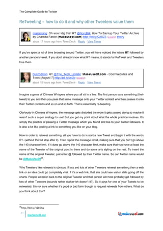 The Complete Guide to Twitter


ReTweeting – how to do it and why other Tweeters value them




If you’ve spent a lot of time browsing around Twitter, you will have noticed the letters RT followed by
another person’s tweet. If you don’t already know what RT means, it stands for ReTweet and Tweeters
love them.




Imagine a game of Chinese Whispers where you all sit in a line. The first person says something (their
tweet) to you and then you pass that same message onto your Twitter contact who then passes it onto
their Twitter contacts and so on and so forth. That is essentially re-tweeting.


Obviously in Chinese Whispers, the message gets distorted the more it gets passed along so maybe it
wasn’t such a super analogy to use! But you get my point about what the whole practice involves. It’s
simply the practice of passing a Twitter message which you found and like to your Twitter followers. It
is also a lot like posting a link to something you like on your blog.


Now in order to retweet something, all you have to do is start a new Tweet and begin it with the words
RT. (without the full stop after it). Then repost the message in full, making sure that you don’t go above
the 140 character limit. If it does go above the 140 character limit, make sure that you have at least the
name of the Tweeter of the original post in there and do some arty styling on the rest. To insert the
name of the original Tweeter, just enter @ followed by their Twitter name. So our Twitter name would
be @MakeUseOf 28.


Why Tweeters like retweets is obvious. If lots and lots of other Tweeters retweet something then a web
link or an idea could go completely viral. If it’s a web link, that site could see visitor stats going off the
charts. People will refer back to the original Tweeter and that person will most probably get followed by
lots of other Tweeters (sounds rather stalker-ish doesn’t it?). So it pays for one of your Tweets to be
retweeted. I’m not sure whether it’s good or bad form though to request retweets from others. What do
you think about that?




28
     http://bit.ly/12EGtw
 21
          markoneill.org
 