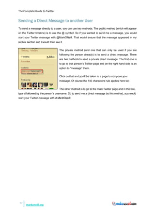 The Complete Guide to Twitter


Sending a Direct Message to another User
To send a message directly to a user, you can use two methods. The public method (which will appear
on the Twitter timeline) is to use the @ symbol. So if you wanted to send me a message, you would
start your Twitter message with @MarkONeill. That would ensure that the message appeared in my
replies section and I would then see it.


                                     The private method (and one that can only be used if you are
                                     following the person already) is to send a direct message. There
                                     are two methods to send a private direct message. The first one is
                                     to go to that person’s Twitter page and on the right hand side is an
                                     option to “message” them.


                                     Click on that and you’ll be taken to a page to compose your
                                     message. Of course the 140 characters rule applies here too


                                     The other method is to go to the main Twitter page and in the box,
type d followed by the person’s username. So to send me a direct message by this method, you would
start your Twitter message with d MarkONeill.




 22
      markoneill.org
 