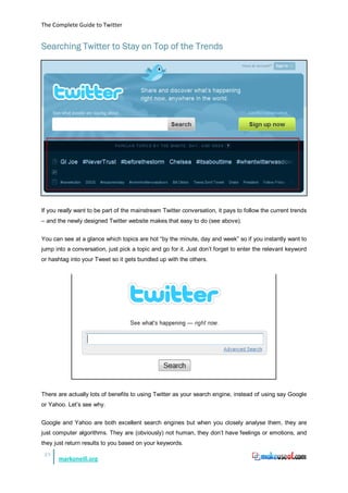 The Complete Guide to Twitter


Searching Twitter to Stay on Top of the Trends




If you really want to be part of the mainstream Twitter conversation, it pays to follow the current trends
– and the newly designed Twitter website makes that easy to do (see above).


You can see at a glance which topics are hot “by the minute, day and week” so if you instantly want to
jump into a conversation, just pick a topic and go for it. Just don’t forget to enter the relevant keyword
or hashtag into your Tweet so it gets bundled up with the others.




There are actually lots of benefits to using Twitter as your search engine, instead of using say Google
or Yahoo. Let’s see why.


Google and Yahoo are both excellent search engines but when you closely analyse them, they are
just computer algorithms. They are (obviously) not human, they don’t have feelings or emotions, and
they just return results to you based on your keywords.
 23
      markoneill.org
 