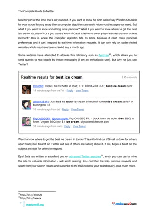 The Complete Guide to Twitter


Now for part of the time, that’s all you need. If you want to know the birth date of say Winston Churchill
for your school history essay then a computer algorithm can easily return you the pages you need. But
what if you want to know something more personal? What if you want to know where to get the best
ice-cream in London? Or if you want to know if Gmail is down for other people besides yourself at that
moment? This is where the computer algorithm hits its limits, because it can’t make personal
preferences and it can’t respond to real-time information requests. It can only rely on spider-visited
websites which may have been crawled say a month ago.


Some websites have attempted to address this deficiency such as Aardvark29, which allows you to
send queries to real people by instant messaging (I am an enthusiastic user). But why not just use
Twitter?




Want to know where to get the best ice cream in London? Want to find out if Gmail is down for others
apart from you? Search on Twitter and see if others are talking about it. If not, begin a tweet on the
subject and wait for others to respond.


Eyal Sela has written an excellent post on advanced Twitter searches 30, which you can use to mine
the site for valuable information - well worth reading. You can filter the links, remove retweets and
spam from your search results and subscribe to the RSS feed for your search query, plus much more.




29
     http://bit.ly/3lbqQN
30
     http://bit.ly/hwwLv
 24
          markoneill.org
 