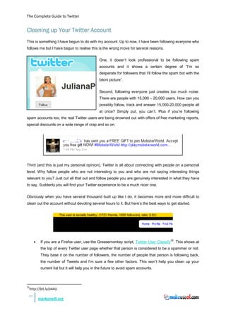 The Complete Guide to Twitter


Cleaning up Your Twitter Account
This is something I have begun to do with my account. Up to now, I have been following everyone who
follows me but I have begun to realise this is the wrong move for several reasons.


                                                 One, it doesn’t look professional to be following spam
                                                 accounts and it shows a certain degree of “I’m so
                                                 desperate for followers that I’ll follow the spam bot with the
                                                 bikini picture”.


                                                 Second, following everyone just creates too much noise.
                                                 There are people with 15,000 – 20,000 users. How can you
                                                 possibly follow, track and answer 15,000-20,000 people all
                                                 at once? Simply put, you can’t. Plus if you’re following
spam accounts too, the real Twitter users are being drowned out with offers of free marketing reports,
special discounts on a wide range of crap and so on.




Third (and this is just my personal opinion), Twitter is all about connecting with people on a personal
level. Why follow people who are not interesting to you and who are not saying interesting things
relevant to you? Just cut all that out and follow people you are genuinely interested in what they have
to say. Suddenly you will find your Twitter experience to be a much nicer one.


Obviously when you have several thousand built up like I do, it becomes more and more difficult to
clean out the account without devoting several hours to it. But here’s the best ways to get started.




       •    If you are a Firefox user, use the Greasemonkey script, Twitter User Classify35. This shows at
            the top of every Twitter user page whether that person is considered to be a spammer or not.
            They base it on the number of followers, the number of people that person is following back,
            the number of Tweets and I’m sure a few other factors. This won’t help you clean up your
            current list but it will help you in the future to avoid spam accounts.



35
     http://bit.ly/v44U
 26
           markoneill.org
 