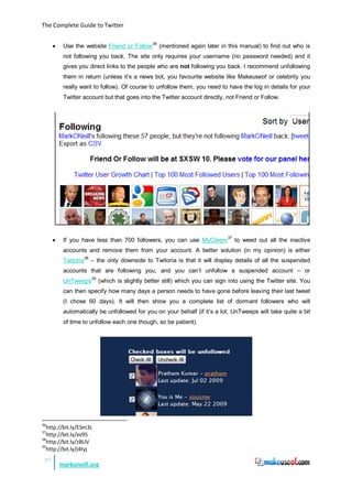 The Complete Guide to Twitter


      •    Use the website Friend or Follow36 (mentioned again later in this manual) to find out who is
           not following you back. The site only requires your username (no password needed) and it
           gives you direct links to the people who are not following you back. I recommend unfollowing
           them in return (unless it’s a news bot, you favourite website like Makeuseof or celebrity you
           really want to follow). Of course to unfollow them, you need to have the log in details for your
           Twitter account but that goes into the Twitter account directly, not Friend or Follow.




      •    If you have less than 700 followers, you can use MyCleenr 37 to weed out all the inactive
           accounts and remove them from your account. A better solution (in my opinion) is either
           Twitoria38 – the only downside to Twitoria is that it will display details of all the suspended
           accounts that are following you, and you can’t unfollow a suspended account – or
           UnTweeps 39 (which is slightly better still) which you can sign into using the Twitter site. You
           can then specify how many days a person needs to have gone before leaving their last tweet
           (I chose 60 days). It will then show you a complete list of dormant followers who will
           automatically be unfollowed for you on your behalf (if it’s a lot, UnTweeps will take quite a bit
           of time to unfollow each one though, so be patient).




36
   http://bit.ly/ESm3L
37
   http://bit.ly/xv95
38
   http://bit.ly/zBUV
39
   http://bit.ly/j4tyj
 27
          markoneill.org
 
