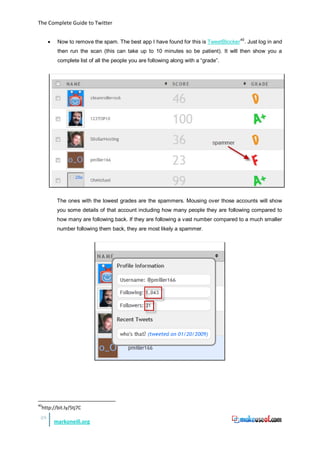 The Complete Guide to Twitter


       •    Now to remove the spam. The best app I have found for this is TweetBlocker 40. Just log in and
            then run the scan (this can take up to 10 minutes so be patient). It will then show you a
            complete list of all the people you are following along with a “grade”.




            The ones with the lowest grades are the spammers. Mousing over those accounts will show
            you some details of that account including how many people they are following compared to
            how many are following back. If they are following a vast number compared to a much smaller
            number following them back, they are most likely a spammer.




40
     http://bit.ly/5tj7C
 28
           markoneill.org
 