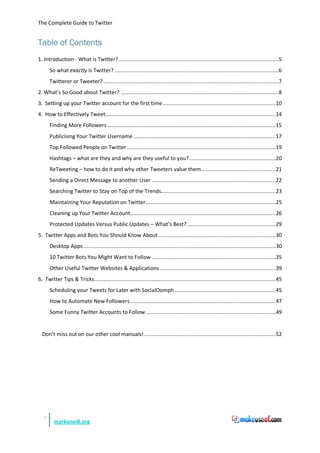 The Complete Guide to Twitter


Table of Contents
1. Introduction - What is Twitter? .......................................................................................................5
       So what exactly is Twitter? ..........................................................................................................6
       Twitterer or Tweeter? .................................................................................................................7
2. What’s So Good about Twitter? ......................................................................................................8
3. Setting up your Twitter account for the first time ......................................................................... 10
4. How to Effectively Tweet..............................................................................................................14
       Finding More Followers .............................................................................................................15
       Publicising Your Twitter Username ............................................................................................17
       Top Followed People on Twitter ................................................................................................19
       Hashtags – what are they and why are they useful to you? ........................................................20
       ReTweeting – how to do it and why other Tweeters value them ................................................21
       Sending a Direct Message to another User ................................................................................22
       Searching Twitter to Stay on Top of the Trends.......................................................................... 23
       Maintaining Your Reputation on Twitter ....................................................................................25
       Cleaning up Your Twitter Account..............................................................................................26
       Protected Updates Versus Public Updates – What’s Best? .........................................................29
5. Twitter Apps and Bots You Should Know About ............................................................................30
       Desktop Apps ............................................................................................................................30
       10 Twitter Bots You Might Want to Follow ................................................................................35
       Other Useful Twitter Websites & Applications ........................................................................... 39
6. Twitter Tips & Tricks .....................................................................................................................45
       Scheduling your Tweets for Later with SocialOomph ................................................................. 45
       How to Automate New Followers ..............................................................................................47
       Some Funny Twitter Accounts to Follow ....................................................................................49


  Don’t miss out on our other cool manuals! .....................................................................................52




   3
         markoneill.org
 