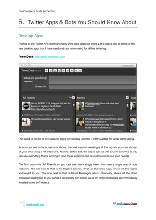 The Complete Guide to Twitter



5. Twitter Apps & Bots You Should Know About
Desktop Apps
Thanks to the Twitter API, there are many third party apps out there. Let’s take a look at some of the
free desktop apps that I have used and can recommend for offline twittering.


TweetDeck http://www.tweetdeck.com




This used to be one of my favourite apps for tweeting until the Twitter Gadget for Gmail came along.


As you can see in the screenshot above, the text area for tweeting is at the top and you can shorten
all your links using a “shorten URL” feature. Below that, the app is split up into several columns so you
can see everything that is coming in (and these columns can be customized to suit your needs).


The first column is All Friends so you can see every single tweet from every single one of your
followers. The one next to that is the Replies column, which as the name says, shows all the replies
addressed to you. The one next to that is Direct Messages which, obviously, shows all the direct
messages addressed to you (which I personally didn’t need as all my direct messages are immediately
emailed to me by Twitter.)




 30
      markoneill.org
 