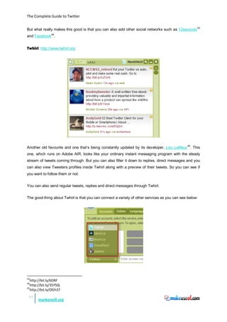 The Complete Guide to Twitter


But what really makes this good is that you can also add other social networks such as 12seconds 43
and Facebook 44.


Twhirl http://www.twhirl.org




                                                                                           45
Another old favourite and one that’s being constantly updated by its developer, Loic LeMeur . This
one, which runs on Adobe AIR, looks like your ordinary instant messaging program with the steady
stream of tweets coming through. But you can also filter it down to replies, direct messages and you
can also view Tweeters profiles inside Twhirl along with a preview of their tweets. So you can see if
you want to follow them or not.


You can also send regular tweets, replies and direct messages through Twhirl.


The good thing about Twhirl is that you can connect a variety of other services as you can see below:




43
   http://bit.ly/6DRF
44
   http://bit.ly/35Y50j
45
   http://bit.ly/OGh37
 31
       markoneill.org
 
