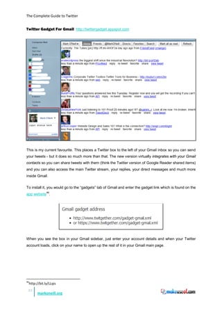 The Complete Guide to Twitter


Twitter Gadget For Gmail http://twittergadget.appspot.com




This is my current favourite. This places a Twitter box to the left of your Gmail inbox so you can send
your tweets - but it does so much more than that. The new version virtually integrates with your Gmail
contacts so you can share tweets with them (think the Twitter version of Google Reader shared items)
and you can also access the main Twitter stream, your replies, your direct messages and much more
inside Gmail.


To install it, you would go to the “gadgets” tab of Gmail and enter the gadget link which is found on the
app website 46.




When you see the box in your Gmail sidebar, just enter your account details and when your Twitter
account loads, click on your name to open up the rest of it in your Gmail main page.




46
     http://bit.ly/LLqis
 33
           markoneill.org
 