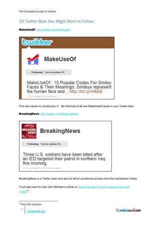 The Complete Guide to Twitter


10 Twitter Bots You Might Want to Follow
MakeUseOf http://twitter.com/makeuseof




This one needs no introduction  Be informed of all new MakeUseOf posts in your Twitter feed.

BreakingNews http://twitter.com/BreakingNews




BreakingNews is a Twitter news wire service which sometimes scoops even the mainstream media.


You’ll also want to read John McClain’s article on additional ways to track breaking news with
Twitter47.



47
     http://bit.ly/yk1pu
 35
          markoneill.org
 