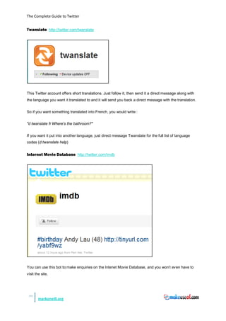 The Complete Guide to Twitter


Twanslate http://twitter.com/twanslate




This Twitter account offers short translations. Just follow it, then send it a direct message along with
the language you want it translated to and it will send you back a direct message with the translation.


So if you want something translated into French, you would write :


"d twanslate fr Where's the bathroom?"


If you want it put into another language, just direct message Twanslate for the full list of language
codes (d twanslate help)


Internet Movie Database http://twitter.com/imdb




You can use this bot to make enquiries on the Intenet Movie Database, and you won’t even have to
visit the site.




 36
        markoneill.org
 