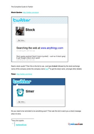 The Complete Guide to Twitter


Stock Quotes http://twitter.com/stock




Need a stock quote? Then this is the bot to use. Just type d stock followed by the stock exchange
name of the company (enter the company name here 48 to get the stock name, amongst other details)


Timer http://twitter.com/timer




Do you need to be reminded to do something soon? Then ask this bot to send you a direct message
when it’s time.


48
     http://bit.ly/g43Is
 37
          markoneill.org
 
