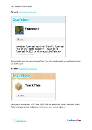 The Complete Guide to Twitter


Forecast http://twitter.com/forecast




Do you need to know the weather forecast? Now there will no need to switch on your television to find
out. Just Tweet it!


TrackThis http://twitter.com/trackthis




Using this bot, you can track UPS, Fedex, USPS, DHL and several other carriers. Be notified through
Twitter when your package finally starts moving so you know when to expect it.




 38
       markoneill.org
 