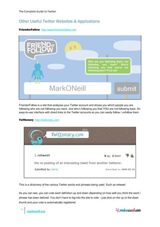 The Complete Guide to Twitter


Other Useful Twitter Websites & Applications
FriendorFollow http://www.friendorfollow.com




FriendorFollow is a site that analyzes your Twitter account and shows you which people you are
following who are not following you back, and who’s following you that YOU are not following back. An
easy-to-use interface with direct links to the Twitter accounts so you can easily follow / unfollow them.

Twittonary http://twittonary.com




This is a dictionary of the various Twitter words and phrases being used. Such as retweet:


As you can see, you can vote each definition up and down depending on how well you think the word /
phrase has been defined. You don’t have to log into the site to vote – just click on the up or the down
thumb and your vote is automatically registered.

 39
      markoneill.org
 