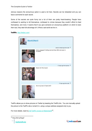 The Complete Guide to Twitter


obvious reasons the anonymous option is used a lot here. Secrets can be retweeted and you can
leave comments for each secret.


Some of the secrets are quite funny but a lot of them are pretty heart-breaking. People have
confessed to wanting to kill themselves, confessed to crimes because they couldn’t afford to feed
themselves, and more. It seems that if you give someone an anonymous platform on which to bare
their soul, they take full advantage of it. What a sad world we live in.


TwitPic http://twitpic.com/




TwitPic allows you to show pictures on Twitter by tweeting the TwitPic link. You can manually upload
the picture to the TwitPic site or email it in, using a unique address assigned only to you.


For more details, read my full TwitPic review on MakeUseOf 49.


49
     http://bit.ly/4iqqjY
 41
          markoneill.org
 